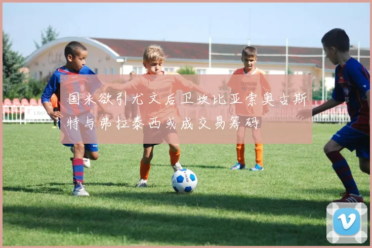 国米欲引尤文后卫坎比亚索奥古斯特与弗拉泰西或成交易筹码