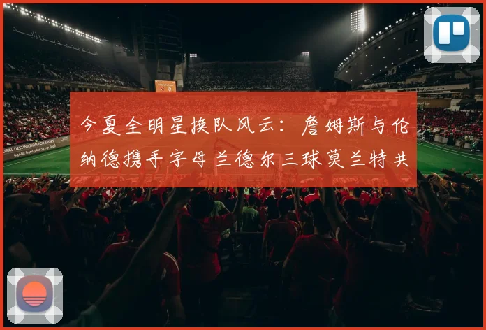 今夏全明星换队风云：詹姆斯与伦纳德携手字母兰德尔三球莫兰特共创辉煌