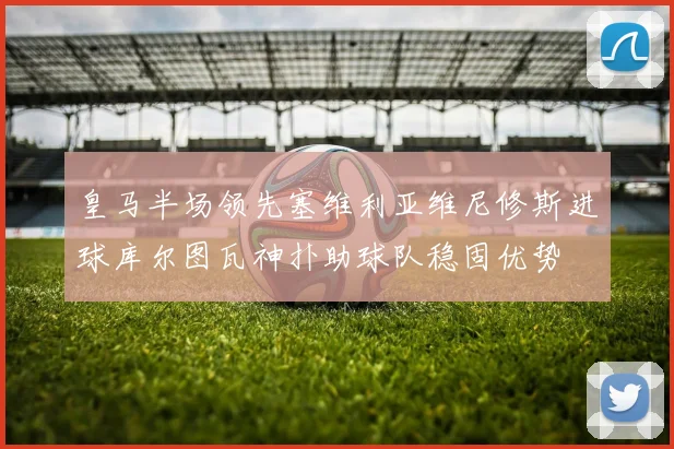 皇马半场领先塞维利亚维尼修斯进球库尔图瓦神扑助球队稳固优势