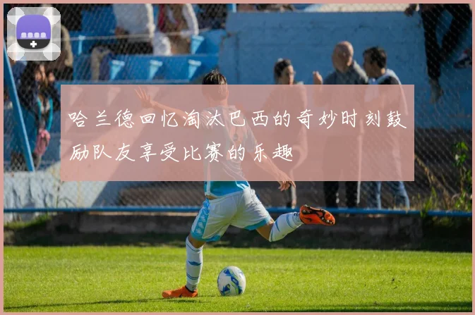哈兰德回忆淘汰巴西的奇妙时刻鼓励队友享受比赛的乐趣