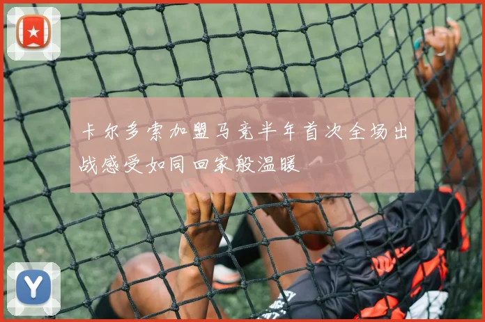 卡尔多索加盟马竞半年首次全场出战感受如同回家般温暖