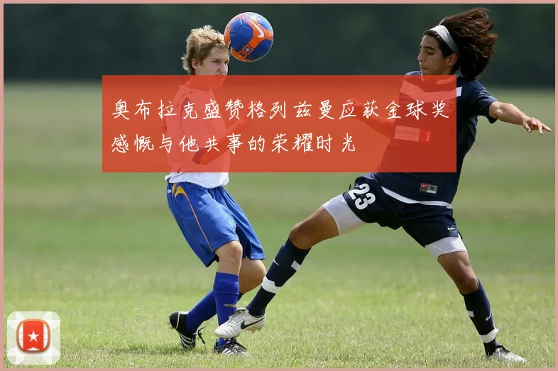 奥布拉克盛赞格列兹曼应获金球奖感慨与他共事的荣耀时光