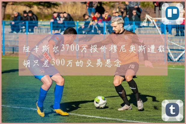 纽卡斯尔3700万报价穆尼奥斯遭截胡只差300万的交易悬念