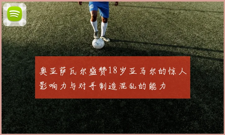 奥亚萨瓦尔盛赞18岁亚马尔的惊人影响力与对手制造混乱的能力