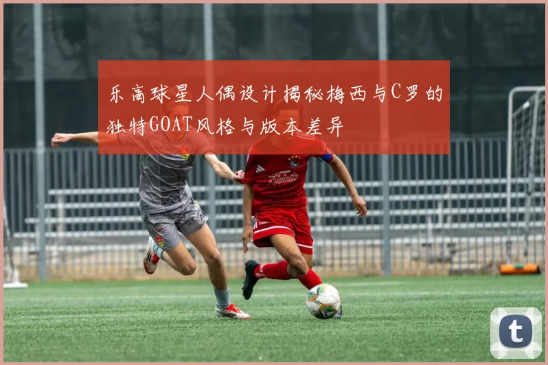 乐高球星人偶设计揭秘梅西与C罗的独特GOAT风格与版本差异