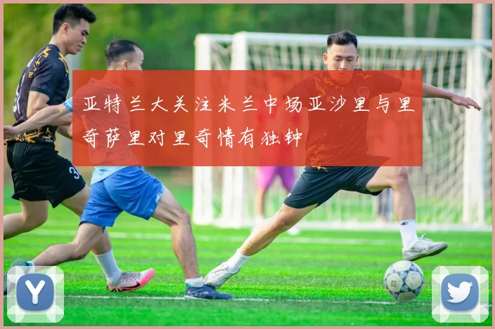 亚特兰大关注米兰中场亚沙里与里奇萨里对里奇情有独钟
