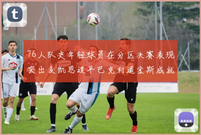 76人队史年轻球员在分区决赛表现突出麦凯恩追平巴克利道金斯成就