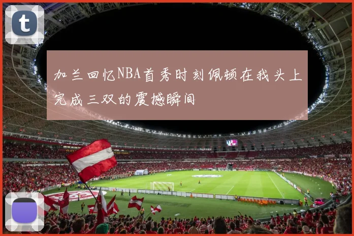 加兰回忆NBA首秀时刻佩顿在我头上完成三双的震撼瞬间