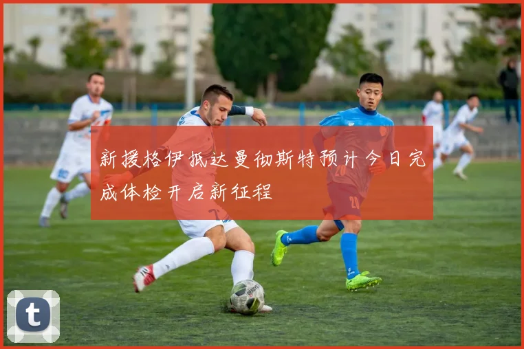 新援格伊抵达曼彻斯特预计今日完成体检开启新征程